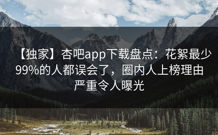 【独家】杏吧app下载盘点：花絮最少99%的人都误会了，圈内人上榜理由严重令人曝光