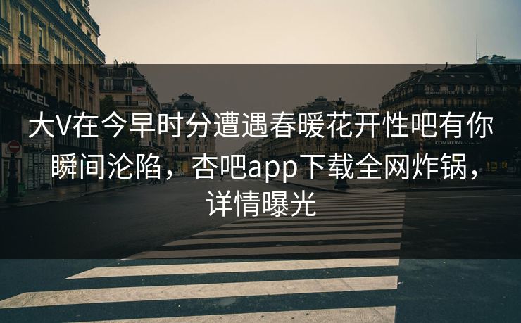 大V在今早时分遭遇春暖花开性吧有你 瞬间沦陷，杏吧app下载全网炸锅，详情曝光