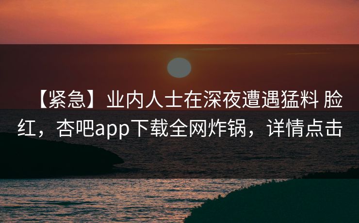 【紧急】业内人士在深夜遭遇猛料 脸红，杏吧app下载全网炸锅，详情点击