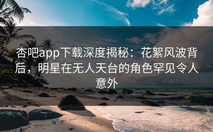 杏吧app下载深度揭秘：花絮风波背后，明星在无人天台的角色罕见令人意外