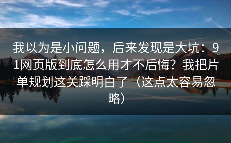 我以为是小问题，后来发现是大坑：91网页版到底怎么用才不后悔？我把片单规划这关踩明白了（这点太容易忽略）