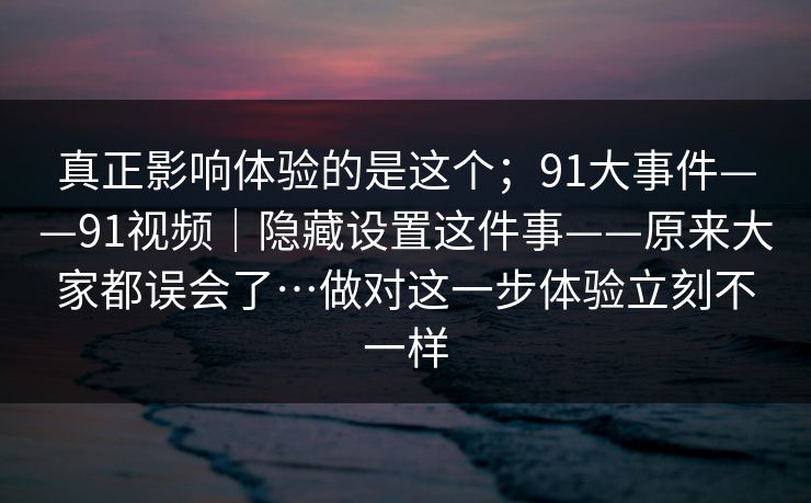 真正影响体验的是这个；91大事件——91视频｜隐藏设置这件事——原来大家都误会了…做对这一步体验立刻不一样