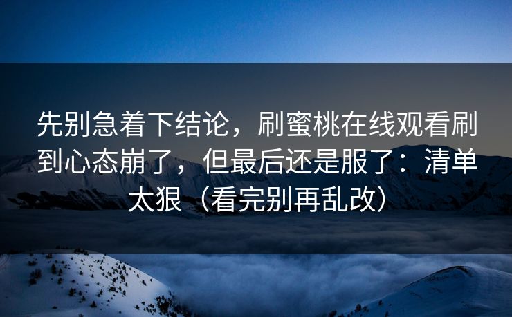 先别急着下结论，刷蜜桃在线观看刷到心态崩了，但最后还是服了：清单太狠（看完别再乱改）