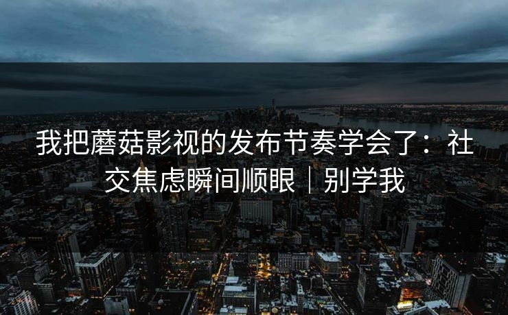 我把蘑菇影视的发布节奏学会了：社交焦虑瞬间顺眼｜别学我