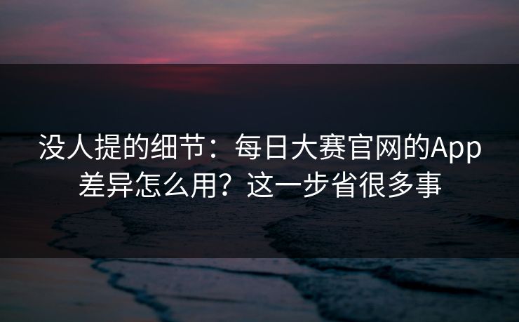 没人提的细节：每日大赛官网的App差异怎么用？这一步省很多事