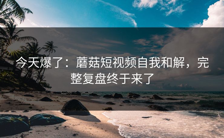 今天爆了：蘑菇短视频自我和解，完整复盘终于来了