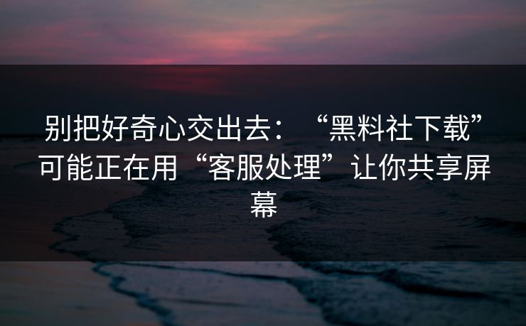 别把好奇心交出去：“黑料社下载”可能正在用“客服处理”让你共享屏幕