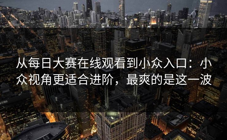 从每日大赛在线观看到小众入口：小众视角更适合进阶，最爽的是这一波