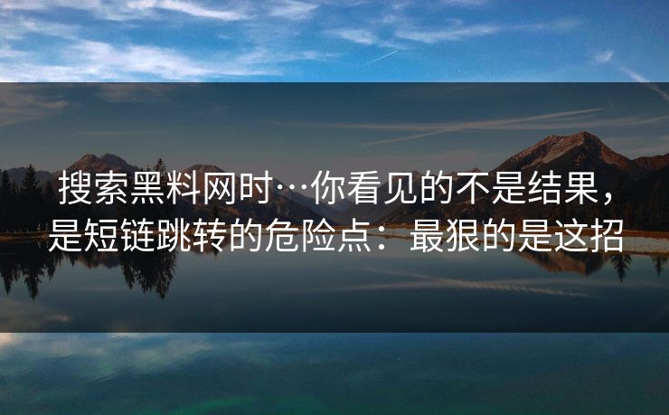 搜索黑料网时…你看见的不是结果，是短链跳转的危险点：最狠的是这招
