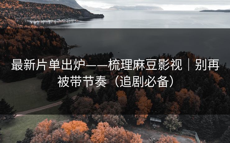 最新片单出炉——梳理麻豆影视｜别再被带节奏（追剧必备）