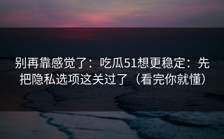 别再靠感觉了：吃瓜51想更稳定：先把隐私选项这关过了（看完你就懂）