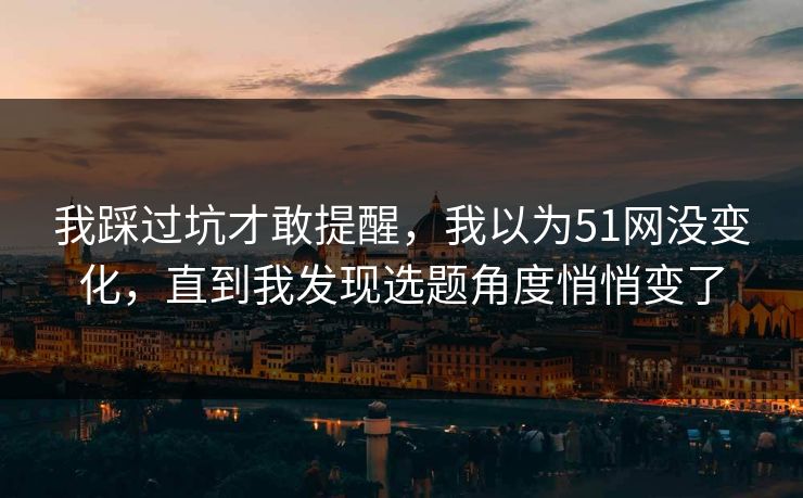 我踩过坑才敢提醒，我以为51网没变化，直到我发现选题角度悄悄变了
