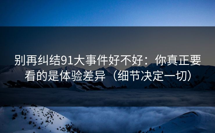 别再纠结91大事件好不好：你真正要看的是体验差异（细节决定一切）