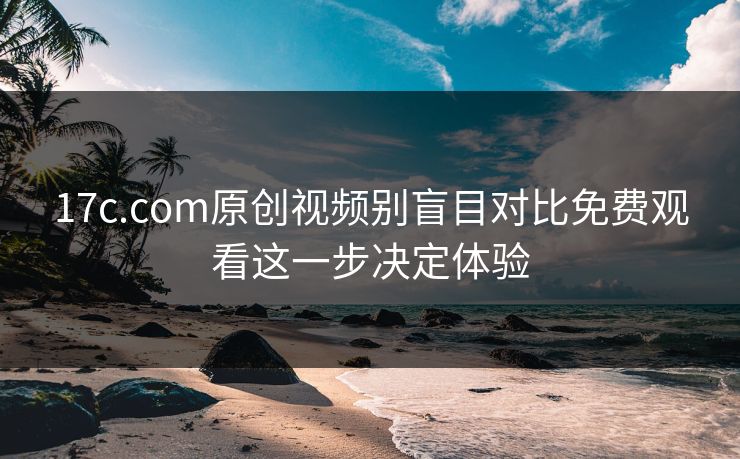 17c.com原创视频别盲目对比免费观看这一步决定体验