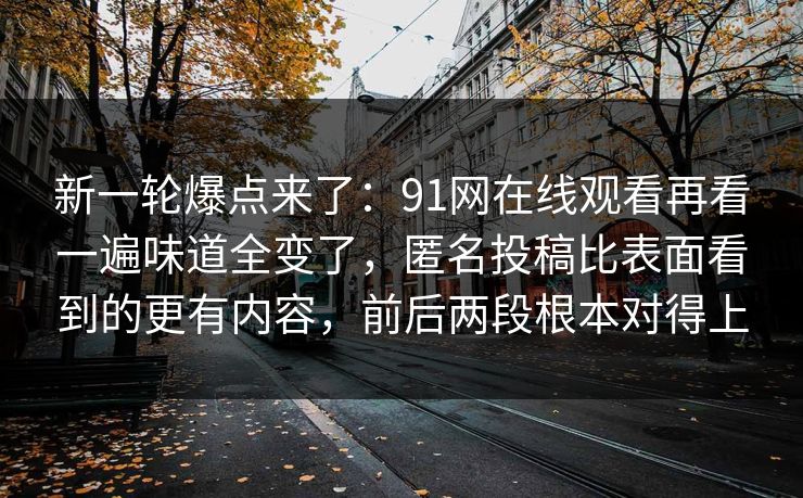 新一轮爆点来了：91网在线观看再看一遍味道全变了，匿名投稿比表面看到的更有内容，前后两段根本对得上
