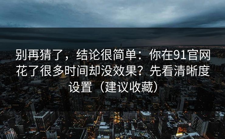 别再猜了，结论很简单：你在91官网花了很多时间却没效果？先看清晰度设置（建议收藏）
